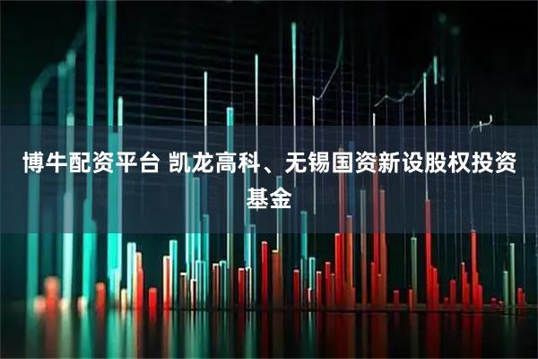 博牛配资平台 凯龙高科、无锡国资新设股权投资基金